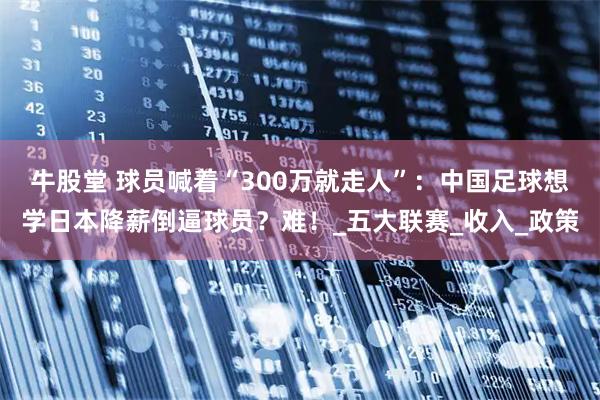 牛股堂 球员喊着“300万就走人”：中国足球想学日本降薪倒逼球员？难！_五大联赛_收入_政策