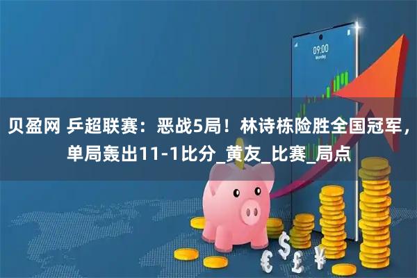 贝盈网 乒超联赛：恶战5局！林诗栋险胜全国冠军，单局轰出11-1比分_黄友_比赛_局点