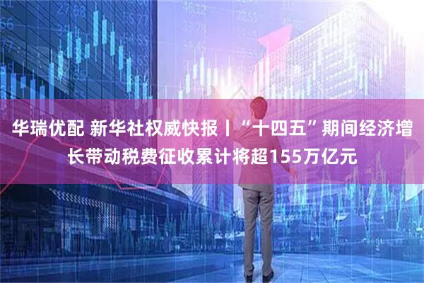 华瑞优配 新华社权威快报丨“十四五”期间经济增长带动税费征收累计将超155万亿元