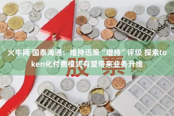 火牛网 国泰海通：维持迅策“增持”评级 探索token化付费模式有望带来业务升维