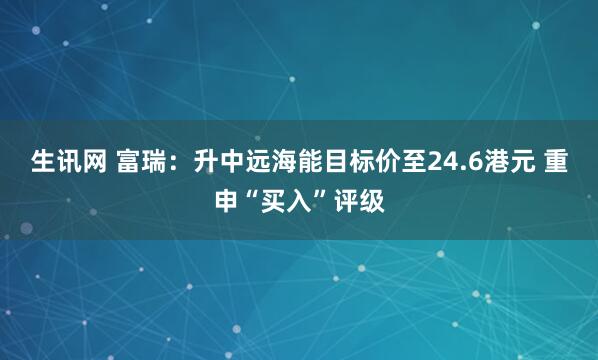 生讯网 富瑞：升中远海能目标价至24.6港元 重申“买入”评级