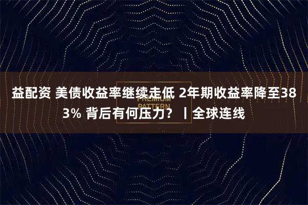 益配资 美债收益率继续走低 2年期收益率降至383% 背后有何压力？丨全球连线