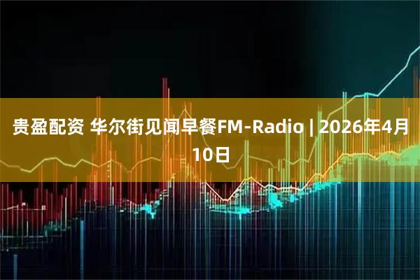贵盈配资 华尔街见闻早餐FM-Radio | 2026年4月10日