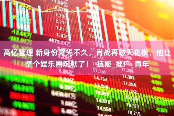 高亿管理 新身份曝光不久，肖战再破天花板，他让整个娱乐圈沉默了！_技能_推广_青年